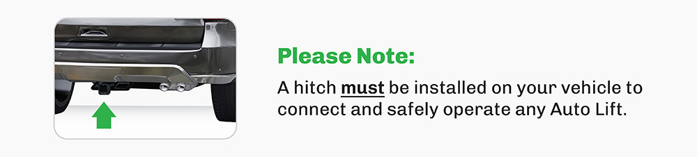 A hitch must be installed on your vehicle to connect and safely operate any Auto Lift.